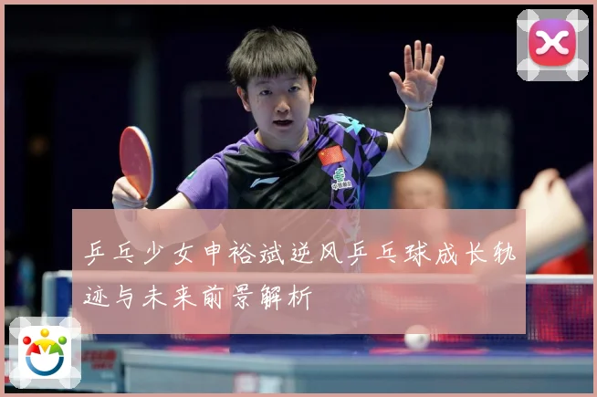 乒乓少女申裕斌逆风乒乓球成长轨迹与未来前景解析