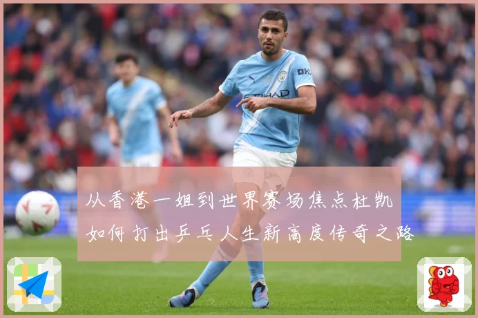 从香港一姐到世界赛场焦点杜凯琹如何打出乒乓人生新高度传奇之路战术观察