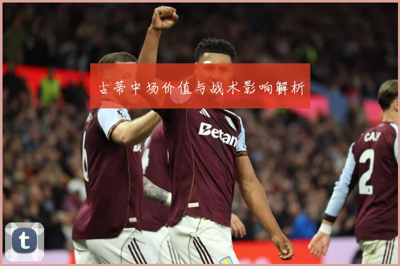 古蒂中场价值与战术影响解析