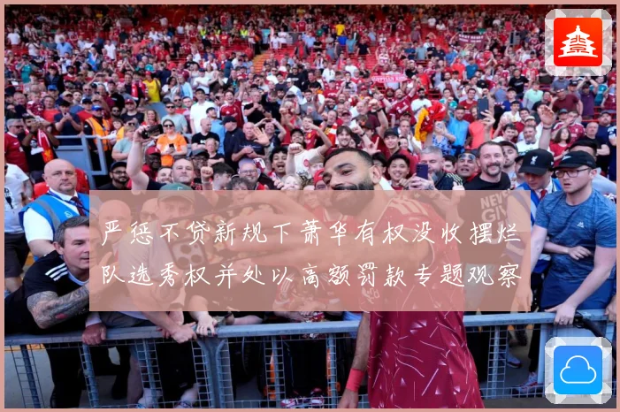 严惩不贷新规下萧华有权没收摆烂队选秀权并处以高额罚款专题观察