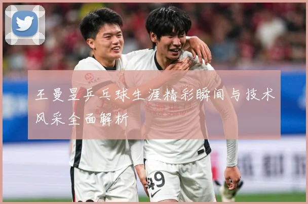 王曼昱乒乓球生涯精彩瞬间与技术风采全面解析