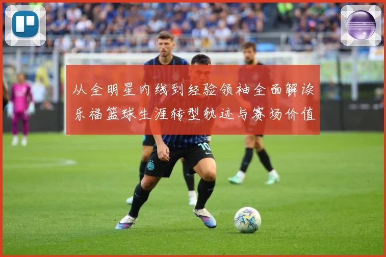 从全明星内线到经验领袖全面解读乐福篮球生涯转型轨迹与赛场价值变迁解析