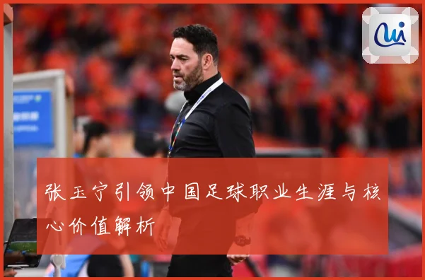 张玉宁引领中国足球职业生涯与核心价值解析