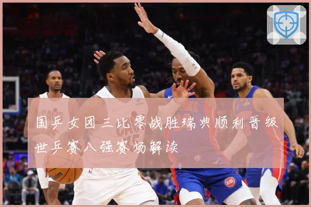 国乒女团三比零战胜瑞典顺利晋级世乒赛八强赛场解读
