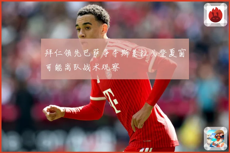 拜仁领先巴萨争夺斯基拉戈登夏窗可能离队战术观察