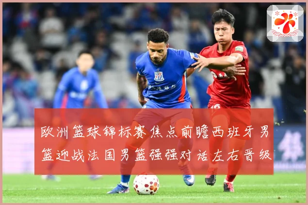 欧洲篮球锦标赛焦点前瞻西班牙男篮迎战法国男篮强强对话左右晋级走势