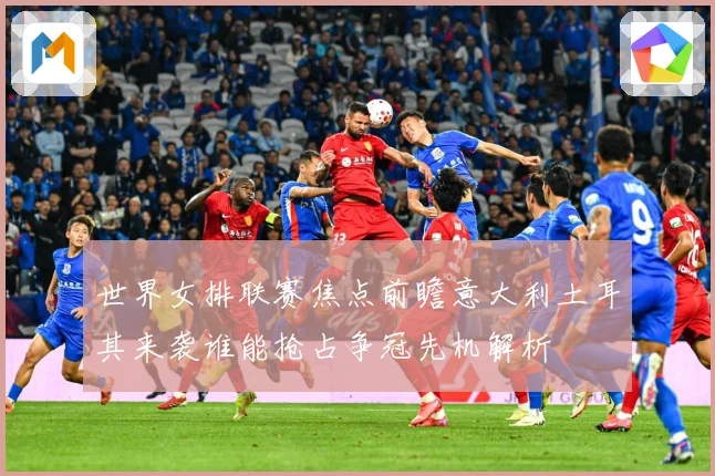 世界女排联赛焦点前瞻意大利土耳其来袭谁能抢占争冠先机解析