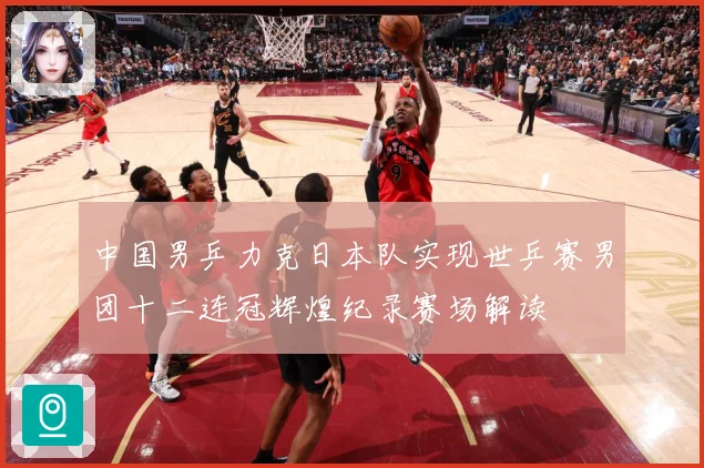 中国男乒力克日本队实现世乒赛男团十二连冠辉煌纪录赛场解读