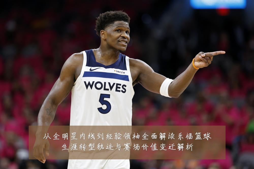 从全明星内线到经验领袖全面解读乐福篮球生涯转型轨迹与赛场价值变迁解析